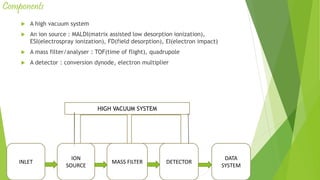 Components
 A high vacuum system
 An ion source : MALDI(matrix assisted low desorption ionization),
ESI(electrospray ionization), FD(field desorption), EI(electron impact)
 A mass filter/analyser : TOF(time of flight), quadrupole
 A detector : conversion dynode, electron multiplier
INLET
ION
SOURCE
MASS FILTER DETECTOR
DATA
SYSTEM
High vacuum systemHIGH VACUUM SYSTEM
 