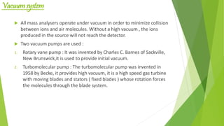 Vacuum system
 All mass analysers operate under vacuum in order to minimize collision
between ions and air molecules. Without a high vacuum , the ions
produced in the source will not reach the detector.
 Two vacuum pumps are used :
1. Rotary vane pump : It was invented by Charles C. Barnes of Sackville,
New Brunswick,it is used to provide initial vacuum.
2. Turbomolecular pump : The turbomolecular pump was invented in
1958 by Becke, it provides high vacuum, it is a high speed gas turbine
with moving blades and stators ( fixed blades ) whose rotation forces
the molecules through the blade system.
 