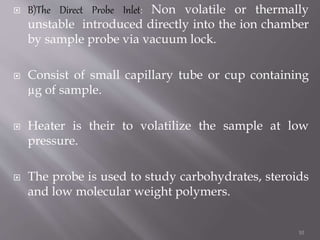  B)The Direct Probe Inlet: Non volatile or thermally
unstable introduced directly into the ion chamber
by sample probe via vacuum lock.
 Consist of small capillary tube or cup containing
µg of sample.
 Heater is their to volatilize the sample at low
pressure.
 The probe is used to study carbohydrates, steroids
and low molecular weight polymers.
10
 