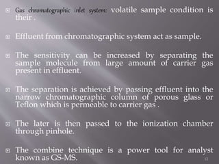  Gas chromatographic inlet system: volatile sample condition is
their .
 Effluent from chromatographic system act as sample.
 The sensitivity can be increased by separating the
sample molecule from large amount of carrier gas
present in effluent.
 The separation is achieved by passing effluent into the
narrow chromatographic column of porous glass or
Teflon which is permeable to carrier gas .
 The later is then passed to the ionization chamber
through pinhole.
 The combine technique is a power tool for analyst
known as GS-MS. 12
 