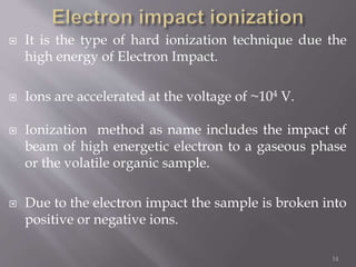  It is the type of hard ionization technique due the
high energy of Electron Impact.
 Ions are accelerated at the voltage of ~104 V.
 Ionization method as name includes the impact of
beam of high energetic electron to a gaseous phase
or the volatile organic sample.
 Due to the electron impact the sample is broken into
positive or negative ions.
14
 