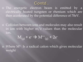  The energetic electron beam is emitted by a
electrically heated tungsten or rhenium which are
then accelerated by the potential difference of 70eV.
 Collision between ions and molecules may also result
in ion with higher m/z values than the molecular
ion.
 Where M+. Is a radical cation which gives molecular
weight
15
M(g) + e-  M+.
(g) + 2e-
 
