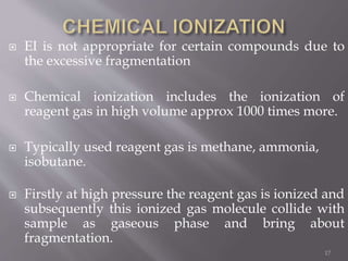  EI is not appropriate for certain compounds due to
the excessive fragmentation
 Chemical ionization includes the ionization of
reagent gas in high volume approx 1000 times more.
 Typically used reagent gas is methane, ammonia,
isobutane.
 Firstly at high pressure the reagent gas is ionized and
subsequently this ionized gas molecule collide with
sample as gaseous phase and bring about
fragmentation.
17
 