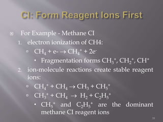  For Example - Methane CI
1. electron ionization of CH4:
 CH4 + e-  CH4
+ + 2e-
 Fragmentation forms CH3
+, CH2
+, CH+
2. ion-molecule reactions create stable reagent
ions:
 CH4
+ + CH4  CH3 + CH5
+
 CH3
+ + CH4  H2 + C2H5
+
 CH5
+ and C2H5
+ are the dominant
methane CI reagent ions
18
 