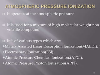  It operates at the atmospheric pressure.
 It is used for a mixture of high molecular weight non
volatile compound
 It is of various types which are:
+Matrix Assisted Laser Desorption Ionization(MALDI).
+Electrospray Ionization(ESI).
+Atomic Pressure Chemical Ionization.(APCI).
+Atomic Pressure Photon Ionization(APPI).
21
 