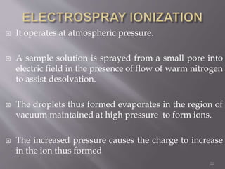  It operates at atmospheric pressure.
 A sample solution is sprayed from a small pore into
electric field in the presence of flow of warm nitrogen
to assist desolvation.
 The droplets thus formed evaporates in the region of
vacuum maintained at high pressure to form ions.
 The increased pressure causes the charge to increase
in the ion thus formed
22
 
