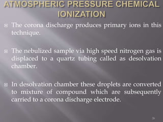  The corona discharge produces primary ions in this
technique.
 The nebulized sample via high speed nitrogen gas is
displaced to a quartz tubing called as desolvation
chamber.
 In desolvation chamber these droplets are converted
to mixture of compound which are subsequently
carried to a corona discharge electrode.
26
 