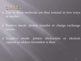  Due to these molecule are thus ionized in two ways
or modes :
 Positive mode: proton transfer or charge exchange
occurs .
 Negative mode: proton abstraction or electron
capture or adduct formation is their.
27
 