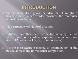  As the name itself gives the idea that it weighs a
molecule or in other words, measures the molecular
mass of the molecule.
 It is destructive technique of analysis.
 It differs from other spectroscopic technique by the fact
that it does not include absorption or emission of any
kind of EMR(such as UV, IR, or Radio waves).
 It is the most accurate method of determination of the
molecular mass and its molecular composition.
3
 