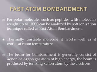  For polar molecules such as peptides with molecular
weight up to 10000 can be analyzed by soft ionization
technique called as Fast Atom Bombardment.
 Thermally unstable molecule it works well as it
works at room temperature.
 The beam for bombardment is generally consist of
Xenon or Argon gas atom of high energy, the beam is
produced by ionizing xenon atom by the electrons
31
 