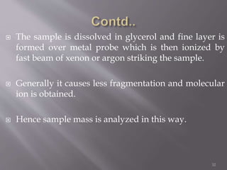  The sample is dissolved in glycerol and fine layer is
formed over metal probe which is then ionized by
fast beam of xenon or argon striking the sample.
 Generally it causes less fragmentation and molecular
ion is obtained.
 Hence sample mass is analyzed in this way.
32
 