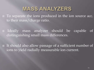  To separate the ions produced in the ion source acc.
to their mass/charge ratio.
 Ideally mass analyzer should be capable of
distinguishing small mass differences.
 It should also allow passage of a sufficient number of
ions to yield radially measurable ion current.
34
 