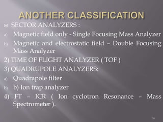  SECTOR ANALYZERS :
a) Magnetic field only - Single Focusing Mass Analyzer
b) Magnetic and electrostatic field – Double Focusing
Mass Analyzer
2) TIME OF FLIGHT ANALYZER ( TOF )
3) QUADRUPOLE ANALYZERS:
a) Quadrapole filter
b) b) Ion trap analyzer
4) FT – ICR ( Ion cyclotron Resonance – Mass
Spectrometer ).
36
 