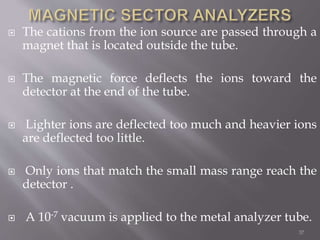  The cations from the ion source are passed through a
magnet that is located outside the tube.
 The magnetic force deflects the ions toward the
detector at the end of the tube.
 Lighter ions are deflected too much and heavier ions
are deflected too little.
 Only ions that match the small mass range reach the
detector .
 A 10‐7 vacuum is applied to the metal analyzer tube.
37
 