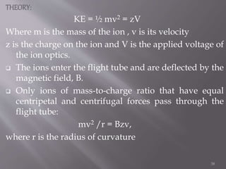 THEORY:
KE = ½ mv2 = zV
Where m is the mass of the ion , v is its velocity
z is the charge on the ion and V is the applied voltage of
the ion optics.
 The ions enter the flight tube and are deflected by the
magnetic field, B.
 Only ions of mass-to-charge ratio that have equal
centripetal and centrifugal forces pass through the
flight tube:
mv2 /r = Bzv,
where r is the radius of curvature
38
 