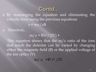  By rearranging the equation and eliminating the
velocity term using the previous equations
r = mv/zB
 Therefore,
m/z = B2r2/(2V) •
This equation shows that the m/z ratio of the ions
that reach the detector can be varied by changing
either the magnetic field (B) or the applied voltage of
the ion optics (V)
m/ z =B2 r2 /2V
39
 