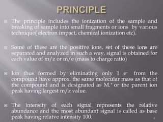  The principle includes the ionization of the sample and
breaking of sample into small fragments or ions by various
technique( electron impact, chemical ionization etc).
 Some of these are the positive ions, set of these ions are
separated and analyzed in such a way, signal is obtained for
each value of m/z or m/e (mass to charge ratio)
 Ion thus formed by eliminating only 1 e- from the
compound have approx. the same molecular mass as that of
the compound and is designated as M.+ or the parent ion
peak having largest m/z value.
 The intensity of each signal represents the relative
abundance and the most abundant signal is called as base
peak having relatve intensity 100. 4
 