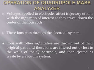  Voltages applied to electrodes affect trajectory of ions
with the m/z ratio of interest as they travel down the
center of the four rods.
 These ions pass through the electrode system.
 Ions with other m/z ratios are thrown out of their
original path and these ions are filtered out or lost to
the walls of the Quadrupole, and then ejected as
waste by a vacuum system.
42
 