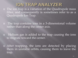  The ion trap is a variation of the Quadrupole mass
filter, and consequently is sometimes refer to as a
Quadrupole Ion Trap.
 The trap contains ions in a 3-dimensional volume
rather than along the center axis.
 Helium gas is added to the trap causing the ions
to migrate toward the center.
 After trapping, the ions are detected by placing
them in unstable orbits, causing them to leave the
trap.
44
 