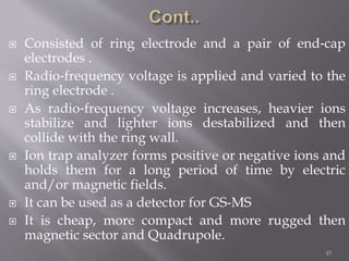  Consisted of ring electrode and a pair of end‐cap
electrodes .
 Radio‐frequency voltage is applied and varied to the
ring electrode .
 As radio‐frequency voltage increases, heavier ions
stabilize and lighter ions destabilized and then
collide with the ring wall.
 Ion trap analyzer forms positive or negative ions and
holds them for a long period of time by electric
and/or magnetic fields.
 It can be used as a detector for GS-MS
 It is cheap, more compact and more rugged then
magnetic sector and Quadrupole.
45
 