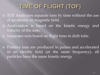  TOF Analyzers separate ions by time without the use
of an electric or magnetic field.
 Analyzation is based on the kinetic energy and
velocity of the ions.
 Separates ions based on flight time in drift tube.
 Positive ions are produced in pulses and accelerated
in an electric field (at the same frequency), all
particles have the same kinetic energy
47
 