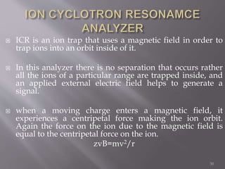  ICR is an ion trap that uses a magnetic field in order to
trap ions into an orbit inside of it.
 In this analyzer there is no separation that occurs rather
all the ions of a particular range are trapped inside, and
an applied external electric field helps to generate a
signal.
 when a moving charge enters a magnetic field, it
experiences a centripetal force making the ion orbit.
Again the force on the ion due to the magnetic field is
equal to the centripetal force on the ion.
zvB=mv2/r
50
 