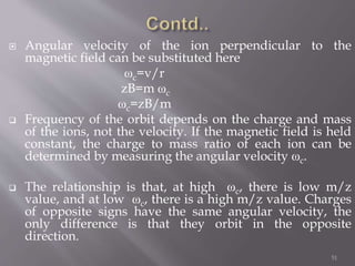  Angular velocity of the ion perpendicular to the
magnetic field can be substituted here
ωc=v/r
zB=m ωc
ωc=zB/m
 Frequency of the orbit depends on the charge and mass
of the ions, not the velocity. If the magnetic field is held
constant, the charge to mass ratio of each ion can be
determined by measuring the angular velocity ωc.
 The relationship is that, at high ωc, there is low m/z
value, and at low ωc, there is a high m/z value. Charges
of opposite signs have the same angular velocity, the
only difference is that they orbit in the opposite
direction.
51
 
