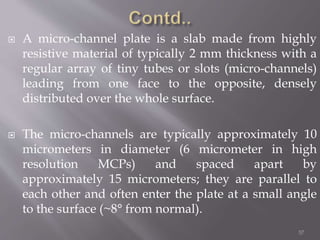  A micro-channel plate is a slab made from highly
resistive material of typically 2 mm thickness with a
regular array of tiny tubes or slots (micro-channels)
leading from one face to the opposite, densely
distributed over the whole surface.
 The micro-channels are typically approximately 10
micrometers in diameter (6 micrometer in high
resolution MCPs) and spaced apart by
approximately 15 micrometers; they are parallel to
each other and often enter the plate at a small angle
to the surface (~8° from normal).
57
 