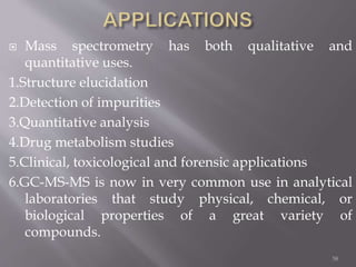  Mass spectrometry has both qualitative and
quantitative uses.
1.Structure elucidation
2.Detection of impurities
3.Quantitative analysis
4.Drug metabolism studies
5.Clinical, toxicological and forensic applications
6.GC-MS-MS is now in very common use in analytical
laboratories that study physical, chemical, or
biological properties of a great variety of
compounds.
58
 