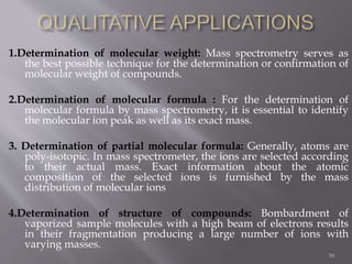 1.Determination of molecular weight: Mass spectrometry serves as
the best possible technique for the determination or confirmation of
molecular weight of compounds.
2.Determination of molecular formula : For the determination of
molecular formula by mass spectrometry, it is essential to identify
the molecular ion peak as well as its exact mass.
3. Determination of partial molecular formula: Generally, atoms are
poly-isotopic. In mass spectrometer, the ions are selected according
to their actual mass. Exact information about the atomic
composition of the selected ions is furnished by the mass
distribution of molecular ions
4.Determination of structure of compounds: Bombardment of
vaporized sample molecules with a high beam of electrons results
in their fragmentation producing a large number of ions with
varying masses.
59
 