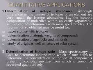 1.Determination of isotope abundance: Although
differences in the masses of isotopes of an element are
very small, the isotope abundance i.e., the isotopic
composition of molecules within an easily vaporizable
sample can be determined with mass spectrometry. The
information so obtained may be useful for:
(a) tracer studies with isotopes
(b) determination of atomic weights of compounds
(c) determination of age rocks and minerals
(d) study of origin as well as nature of solar system
2 Determination of isotope ratio : Mass spectroscopy is
used to determine isotope ratio which in turn helps to
determine the concentration of individual components
present in complex mixture from which it cannot be
separated quantitatively.
60
 