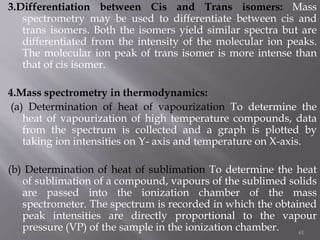 3.Differentiation between Cis and Trans isomers: Mass
spectrometry may be used to differentiate between cis and
trans isomers. Both the isomers yield similar spectra but are
differentiated from the intensity of the molecular ion peaks.
The molecular ion peak of trans isomer is more intense than
that of cis isomer.
4.Mass spectrometry in thermodynamics:
(a) Determination of heat of vapourization To determine the
heat of vapourization of high temperature compounds, data
from the spectrum is collected and a graph is plotted by
taking ion intensities on Y- axis and temperature on X-axis.
(b) Determination of heat of sublimation To determine the heat
of sublimation of a compound, vapours of the sublimed solids
are passed into the ionization chamber of the mass
spectrometer. The spectrum is recorded in which the obtained
peak intensities are directly proportional to the vapour
pressure (VP) of the sample in the ionization chamber. 61
 