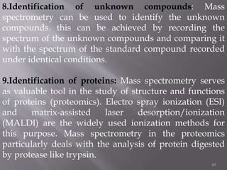 63
8.Identification of unknown compounds: Mass
spectrometry can be used to identify the unknown
compounds. this can be achieved by recording the
spectrum of the unknown compounds and comparing it
with the spectrum of the standard compound recorded
under identical conditions.
9.Identification of proteins: Mass spectrometry serves
as valuable tool in the study of structure and functions
of proteins (proteomics). Electro spray ionization (ESI)
and matrix-assisted laser desorption/ionization
(MALDI) are the widely used ionization methods for
this purpose. Mass spectrometry in the proteomics
particularly deals with the analysis of protein digested
by protease like trypsin.
 