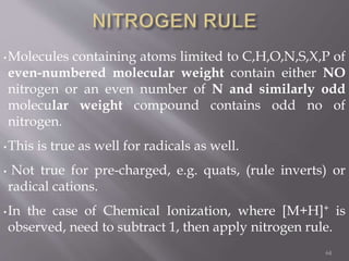 •Molecules containing atoms limited to C,H,O,N,S,X,P of
even-numbered molecular weight contain either NO
nitrogen or an even number of N and similarly odd
molecular weight compound contains odd no of
nitrogen.
•This is true as well for radicals as well.
• Not true for pre-charged, e.g. quats, (rule inverts) or
radical cations.
•In the case of Chemical Ionization, where [M+H]+ is
observed, need to subtract 1, then apply nitrogen rule.
64
 