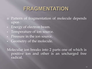  Pattern of fragmentation of molecule depends
upon :
 Energy of electron beam.
 Temperature of ion source.
 Pressure in the ion source.
 Geometry of the molecule.
Molecular ion breaks into 2 parts one of which is
positive ion and other is an uncharged free
radical.
68
 