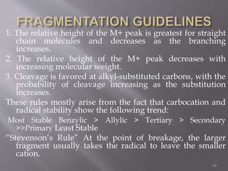 1. The relative height of the M+ peak is greatest for straight
chain molecules and decreases as the branching
increases.
2. The relative height of the M+ peak decreases with
increasing molecular weight.
3. Cleavage is favored at alkyl-substituted carbons, with the
probability of cleavage increasing as the substitution
increases.
These rules mostly arise from the fact that carbocation and
radical stability show the following trend:
Most Stable Benzylic > Allylic > Tertiary > Secondary
>>Primary Least Stable
“Stevenson’s Rule” At the point of breakage, the larger
fragment usually takes the radical to leave the smaller
cation.
69
 
