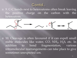  9. C-C bonds next to heteroatoms often break leaving
the positive charge on the carbon with the
heteroatom.
 10. Cleavage is often favoured if it can expell small
stable molecules like water, CO, NH3, H2S, etc. In
addition to bond fragmentation, various
intramolecular rearrangements can take place to give
sometimes unexpected ion.
72
 