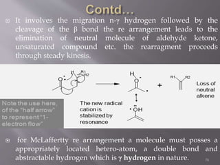  It involves the migration n-γ hydrogen followed by the
cleavage of the β bond the re arrangement leads to the
elimination of neutral molecule of aldehyde ketone,
unsaturated compound etc. the rearragment proceeds
through steady kinesis.
 for McLaffertty re arrangement a molecule must posses a
appropriately located hetero-atom, a double bond and
abstractable hydrogen which is γ hydrogen in nature. 76
 