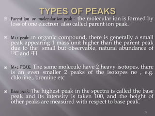  Parent ion or molecular ion peak : the molecular ion is formed by
loss of one electron also called parent ion peak.
 M+1 peak: In organic compound, there is generally a small
peak appearing 1 mass unit higher than the parent peak
due to the small but observable, natural abundance of
13C and 2H.
 M+2 PEAK: The same molecule have 2 heavy isotopes, there
is an even smaller 2 peaks of the isotopes ne , e.g.
chlorine , bromine etc
 Base peak: The highest peak in the spectra is called the base
peak and its intensity is taken 100, and the height of
other peaks are measured with respect to base peak.
79
 