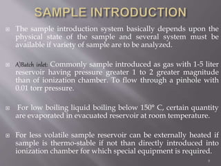  The sample introduction system basically depends upon the
physical state of the sample and several system must be
available if variety of sample are to be analyzed.
 A)Batch inlet: Commonly sample introduced as gas with 1-5 liter
reservoir having pressure greater 1 to 2 greater magnitude
than of ionization chamber. To flow through a pinhole with
0.01 torr pressure.
 For low boiling liquid boiling below 150° C, certain quantity
are evaporated in evacuated reservoir at room temperature.
 For less volatile sample reservoir can be externally heated if
sample is thermo-stable if not than directly introduced into
ionization chamber for which special equipment is required.
8
 