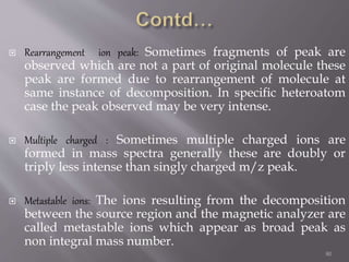  Rearrangement ion peak: Sometimes fragments of peak are
observed which are not a part of original molecule these
peak are formed due to rearrangement of molecule at
same instance of decomposition. In specific heteroatom
case the peak observed may be very intense.
 Multiple charged : Sometimes multiple charged ions are
formed in mass spectra generally these are doubly or
triply less intense than singly charged m/z peak.
 Metastable ions: The ions resulting from the decomposition
between the source region and the magnetic analyzer are
called metastable ions which appear as broad peak as
non integral mass number.
80
 