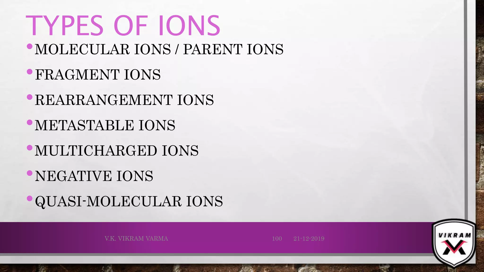 TYPES OF IONS
•MOLECULAR IONS / PARENT IONS
•FRAGMENT IONS
•REARRANGEMENT IONS
•METASTABLE IONS
•MULTICHARGED IONS
•NEGATIVE IONS
•QUASI-MOLECULAR IONS
21-12-2019V.K. VIKRAM VARMA 100
 