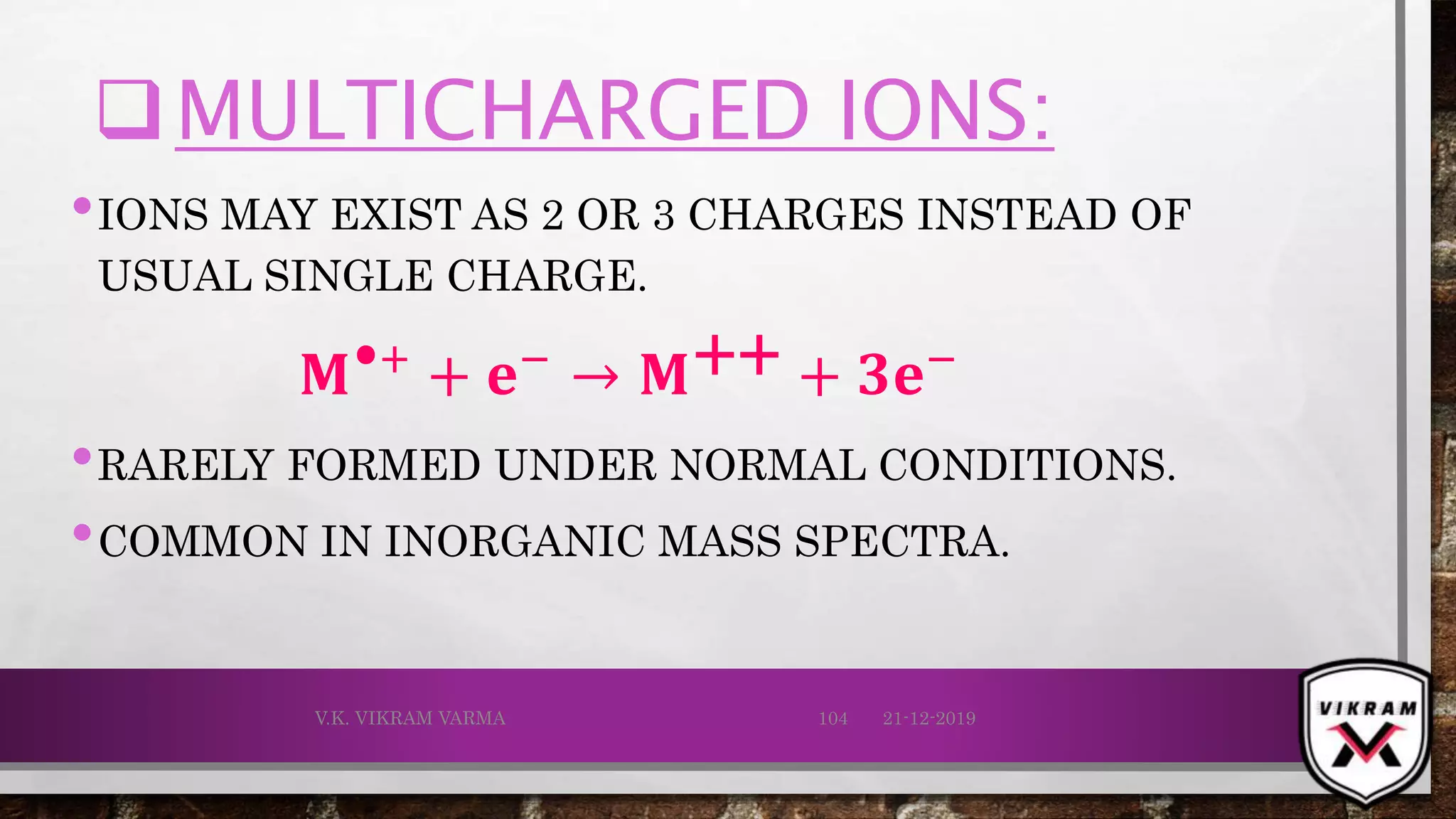 MULTICHARGED IONS:
•IONS MAY EXIST AS 2 OR 3 CHARGES INSTEAD OF
USUAL SINGLE CHARGE.
𝐌⦁+
+ ⅇ−
→ 𝐌++ + 𝟑ⅇ−
•RARELY FORMED UNDER NORMAL CONDITIONS.
•COMMON IN INORGANIC MASS SPECTRA.
21-12-2019V.K. VIKRAM VARMA 104
 