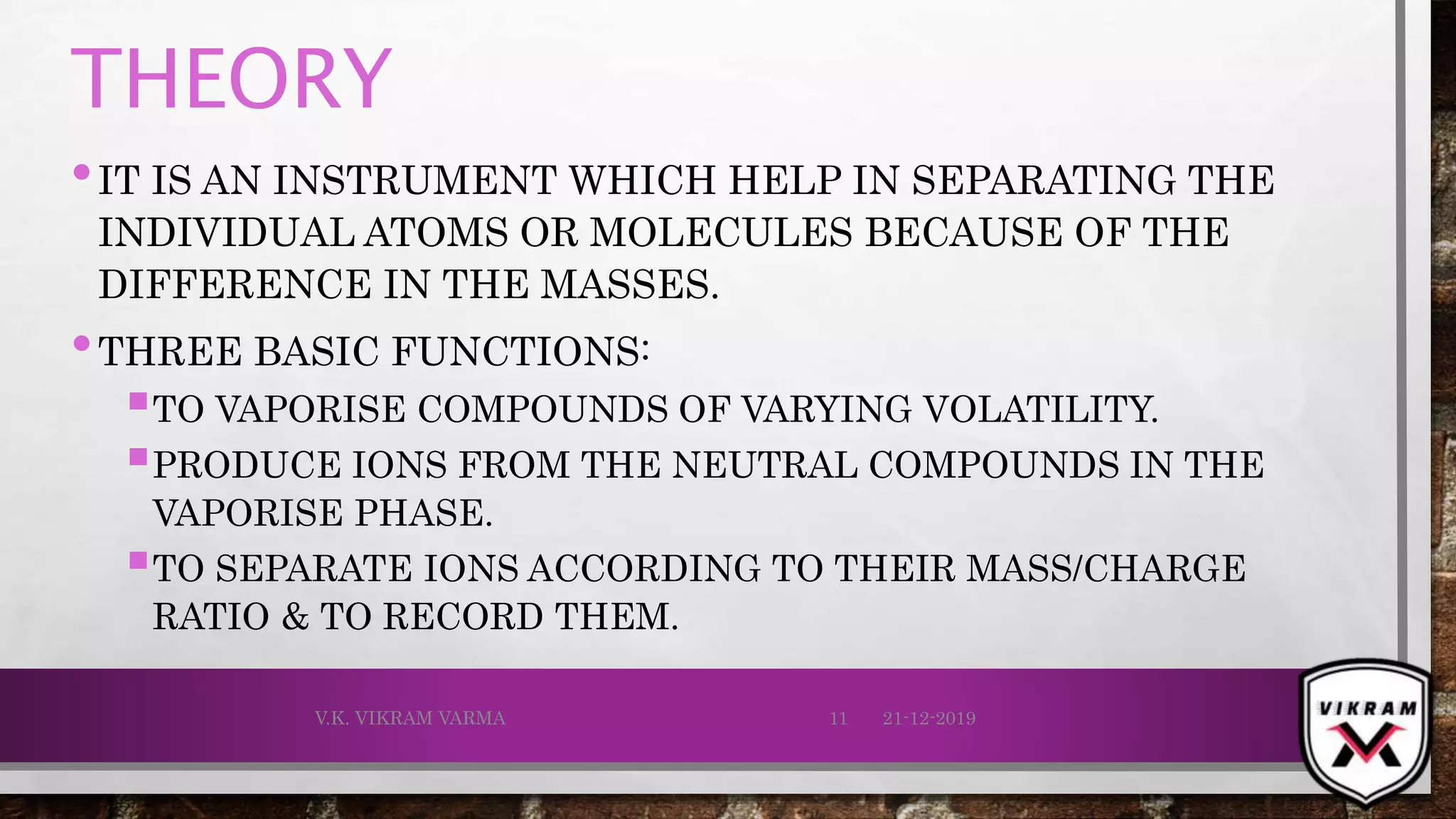 THEORY
•IT IS AN INSTRUMENT WHICH HELP IN SEPARATING THE
INDIVIDUAL ATOMS OR MOLECULES BECAUSE OF THE
DIFFERENCE IN THE MASSES.
•THREE BASIC FUNCTIONS:
TO VAPORISE COMPOUNDS OF VARYING VOLATILITY.
PRODUCE IONS FROM THE NEUTRAL COMPOUNDS IN THE
VAPORISE PHASE.
TO SEPARATE IONS ACCORDING TO THEIR MASS/CHARGE
RATIO & TO RECORD THEM.
21-12-2019V.K. VIKRAM VARMA 11
 