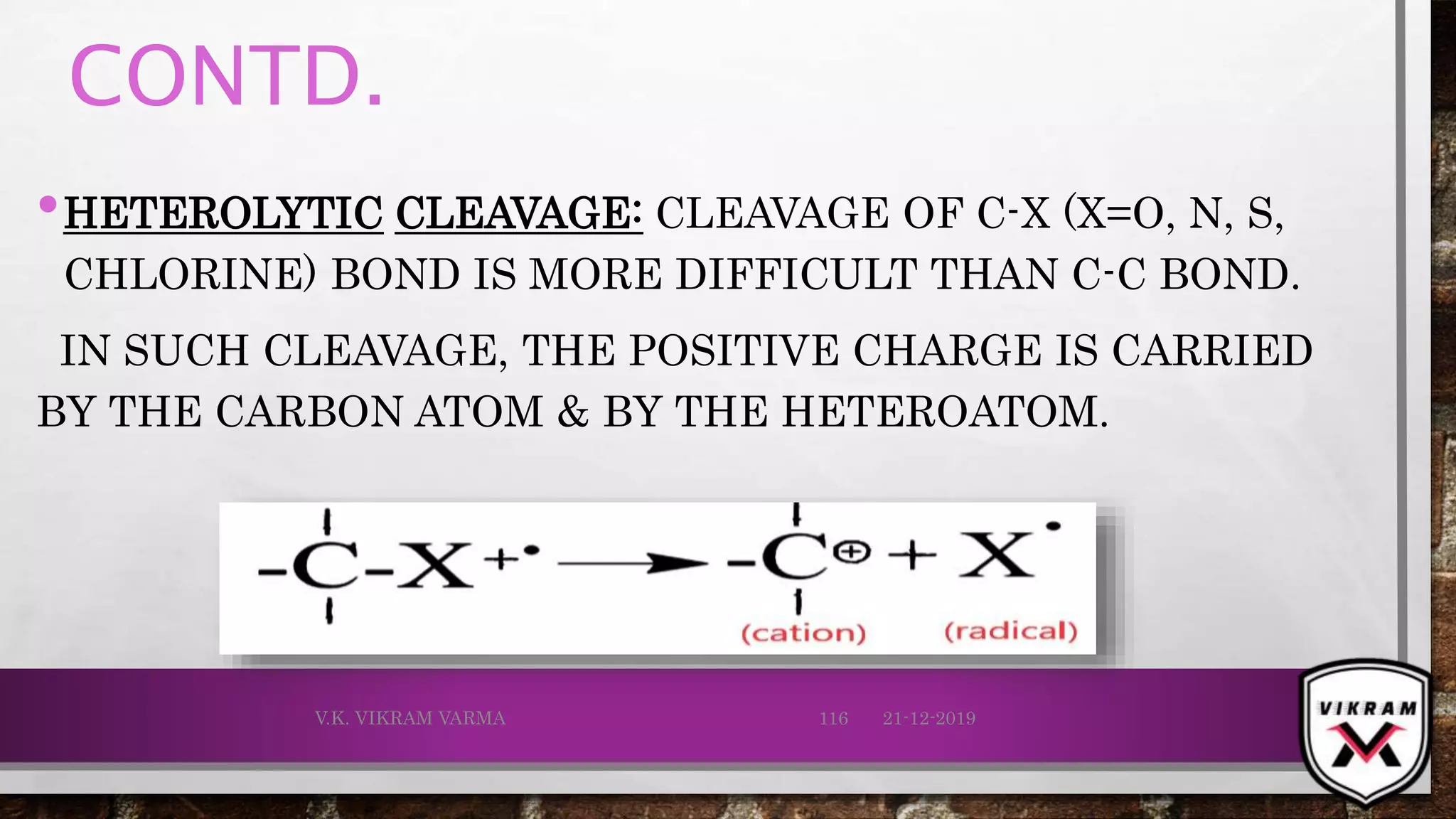 CONTD.
•HETEROLYTIC CLEAVAGE: CLEAVAGE OF C-X (X=O, N, S,
CHLORINE) BOND IS MORE DIFFICULT THAN C-C BOND.
IN SUCH CLEAVAGE, THE POSITIVE CHARGE IS CARRIED
BY THE CARBON ATOM & BY THE HETEROATOM.
21-12-2019V.K. VIKRAM VARMA 116
 