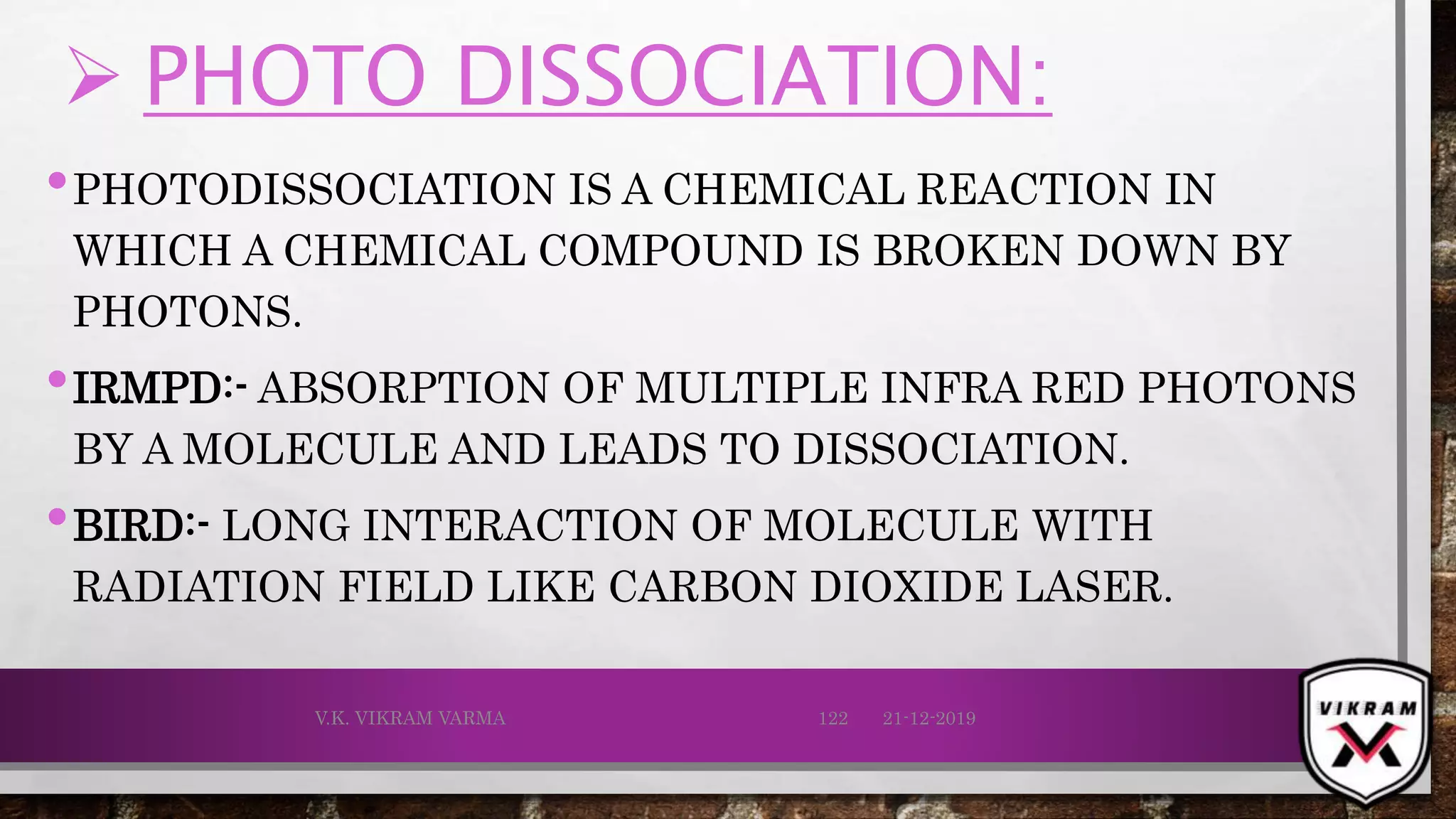  PHOTO DISSOCIATION:
•PHOTODISSOCIATION IS A CHEMICAL REACTION IN
WHICH A CHEMICAL COMPOUND IS BROKEN DOWN BY
PHOTONS.
•IRMPD:- ABSORPTION OF MULTIPLE INFRA RED PHOTONS
BY A MOLECULE AND LEADS TO DISSOCIATION.
•BIRD:- LONG INTERACTION OF MOLECULE WITH
RADIATION FIELD LIKE CARBON DIOXIDE LASER.
21-12-2019V.K. VIKRAM VARMA 122
 