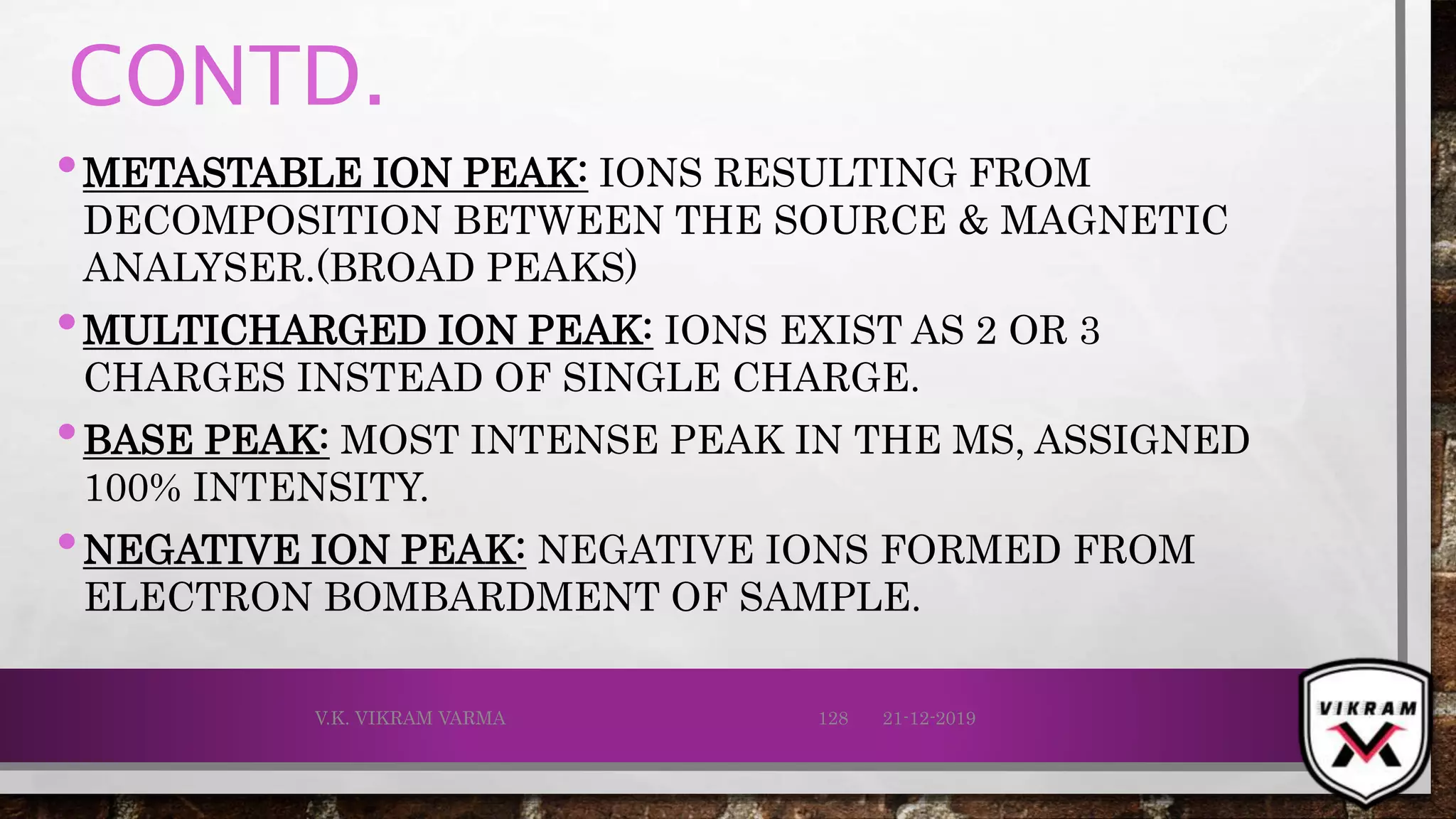 CONTD.
•METASTABLE ION PEAK: IONS RESULTING FROM
DECOMPOSITION BETWEEN THE SOURCE & MAGNETIC
ANALYSER.(BROAD PEAKS)
•MULTICHARGED ION PEAK: IONS EXIST AS 2 OR 3
CHARGES INSTEAD OF SINGLE CHARGE.
•BASE PEAK: MOST INTENSE PEAK IN THE MS, ASSIGNED
100% INTENSITY.
•NEGATIVE ION PEAK: NEGATIVE IONS FORMED FROM
ELECTRON BOMBARDMENT OF SAMPLE.
21-12-2019V.K. VIKRAM VARMA 128
 