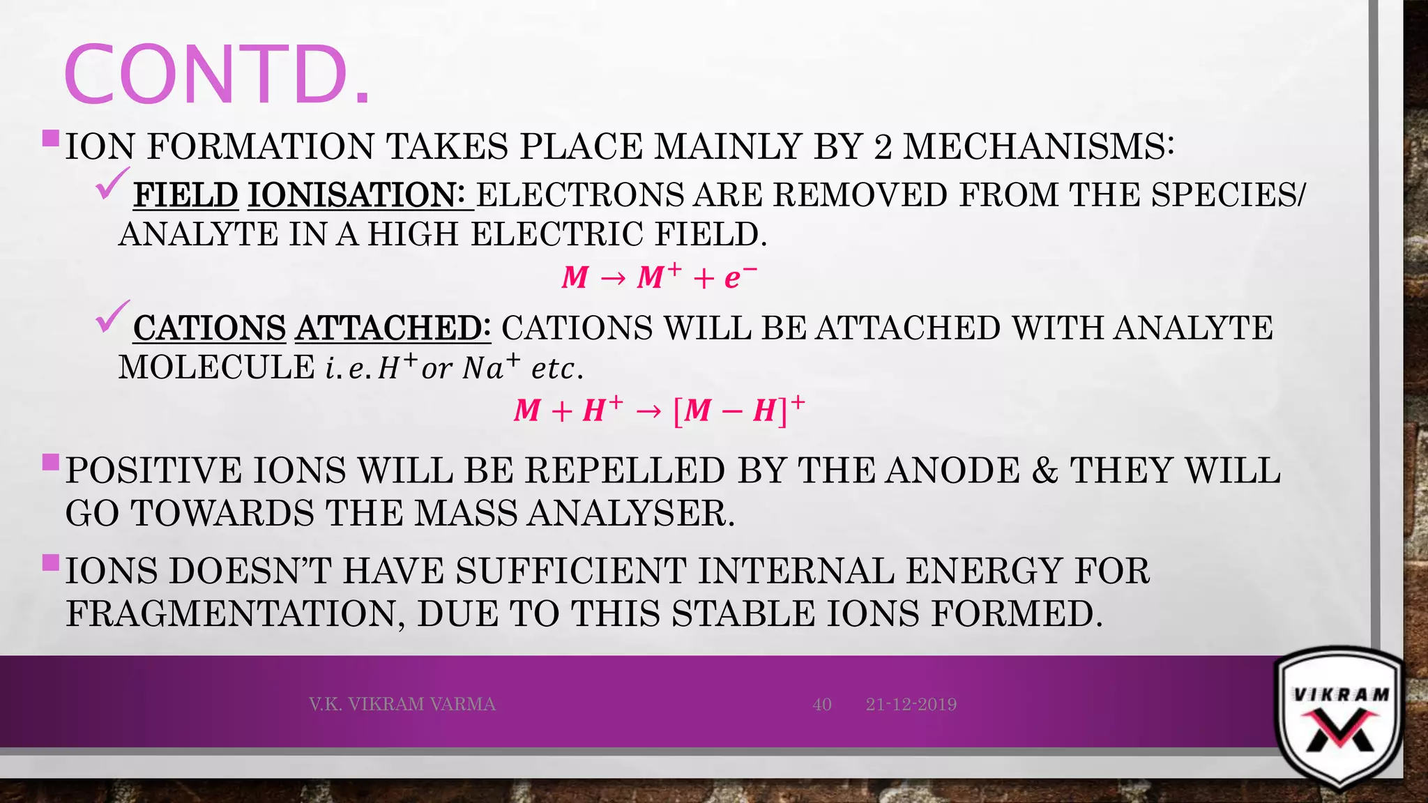 CONTD.
ION FORMATION TAKES PLACE MAINLY BY 2 MECHANISMS:
FIELD IONISATION: ELECTRONS ARE REMOVED FROM THE SPECIES/
ANALYTE IN A HIGH ELECTRIC FIELD.
𝑴 → 𝑴+ + ⅇ−
CATIONS ATTACHED: CATIONS WILL BE ATTACHED WITH ANALYTE
MOLECULE 𝑖. 𝑒. 𝐻+
𝑜𝑟 𝑁𝑎+
𝑒𝑡𝑐.
𝑴 + 𝑯+
→ [𝑴 − 𝑯]+
POSITIVE IONS WILL BE REPELLED BY THE ANODE & THEY WILL
GO TOWARDS THE MASS ANALYSER.
IONS DOESN’T HAVE SUFFICIENT INTERNAL ENERGY FOR
FRAGMENTATION, DUE TO THIS STABLE IONS FORMED.
21-12-2019V.K. VIKRAM VARMA 40
 