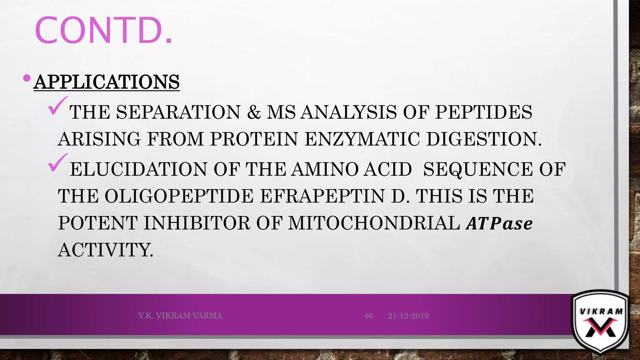 CONTD.
•APPLICATIONS
THE SEPARATION & MS ANALYSIS OF PEPTIDES
ARISING FROM PROTEIN ENZYMATIC DIGESTION.
ELUCIDATION OF THE AMINO ACID SEQUENCE OF
THE OLIGOPEPTIDE EFRAPEPTIN D. THIS IS THE
POTENT INHIBITOR OF MITOCHONDRIAL 𝑨𝑻𝑷𝒂𝒔ⅇ
ACTIVITY.
21-12-2019V.K. VIKRAM VARMA 46
 