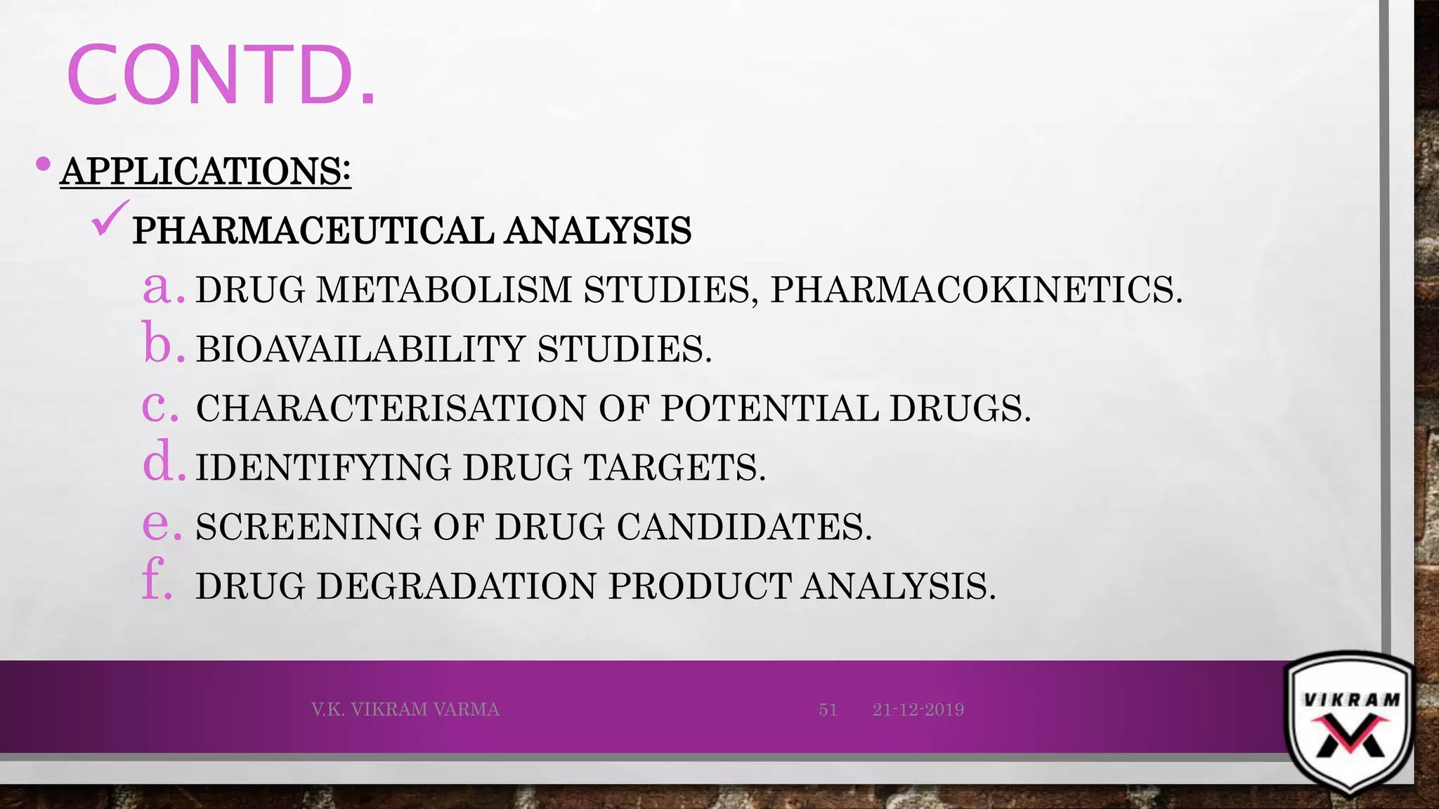 CONTD.
•APPLICATIONS:
PHARMACEUTICAL ANALYSIS
a.DRUG METABOLISM STUDIES, PHARMACOKINETICS.
b.BIOAVAILABILITY STUDIES.
c. CHARACTERISATION OF POTENTIAL DRUGS.
d.IDENTIFYING DRUG TARGETS.
e. SCREENING OF DRUG CANDIDATES.
f. DRUG DEGRADATION PRODUCT ANALYSIS.
21-12-2019V.K. VIKRAM VARMA 51
 